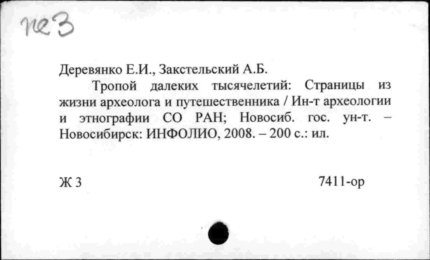 ﻿Деревянко Е.И., Закстельский А.Б.
Тропой далеких тысячелетий: Страницы из жизни археолога и путешественника / Ин-т археологии и этнографии СО РАН; Новосиб. гос. ун-т. — Новосибирск: ИНФОЛИО, 2008. - 200 с.: ил.
ЖЗ
7411-ор